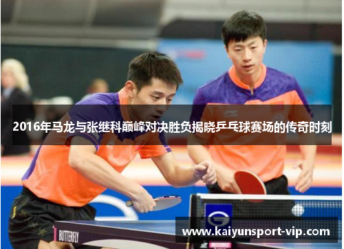 2016年马龙与张继科巅峰对决胜负揭晓乒乓球赛场的传奇时刻
