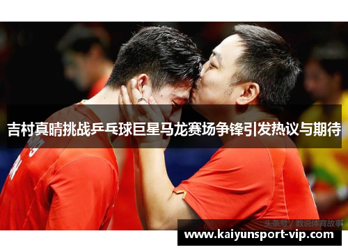 吉村真晴挑战乒乓球巨星马龙赛场争锋引发热议与期待