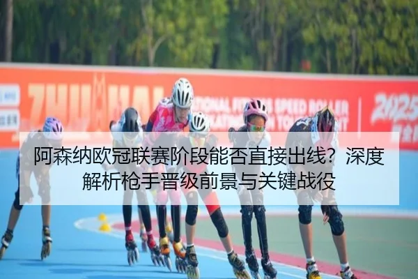阿森纳欧冠联赛阶段能否直接出线？深度解析枪手晋级前景与关键战役