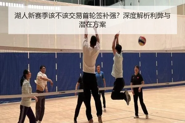 湖人新赛季该不该交易首轮签补强？深度解析利弊与潜在方案