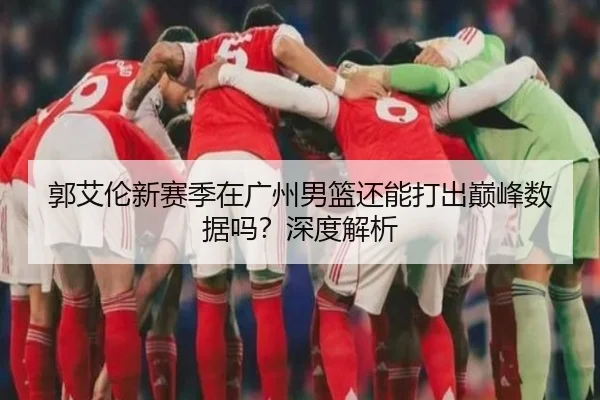 郭艾伦新赛季在广州男篮还能打出巅峰数据吗？深度解析