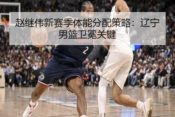 赵继伟新赛季体能分配策略：辽宁男篮卫冕关键