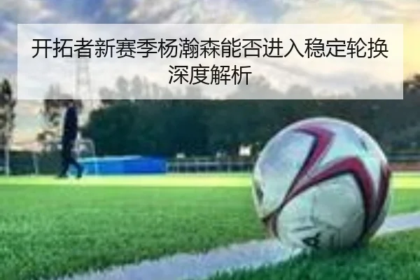 开拓者新赛季杨瀚森能否进入稳定轮换深度解析