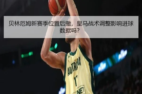 贝林厄姆新赛季位置后撤，皇马战术调整影响进球数据吗？