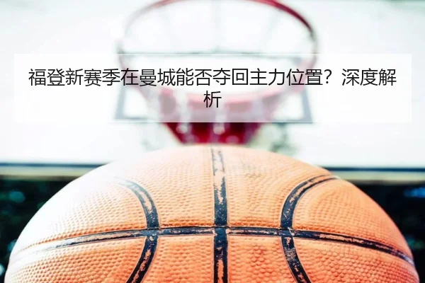 福登新赛季在曼城能否夺回主力位置？深度解析