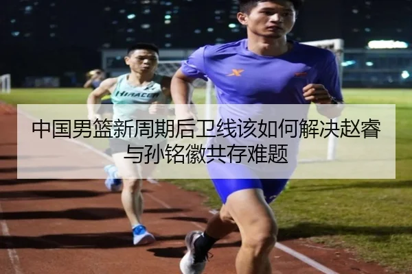 中国男篮新周期后卫线该如何解决赵睿与孙铭徽共存难题