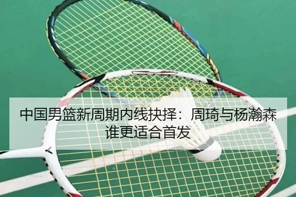 中国男篮新周期内线抉择：周琦与杨瀚森谁更适合首发