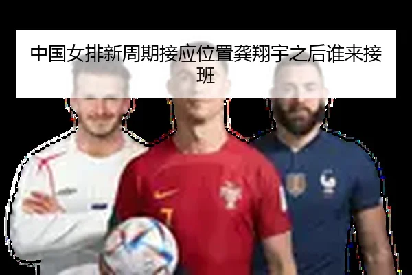 中国女排新周期接应位置龚翔宇之后谁来接班