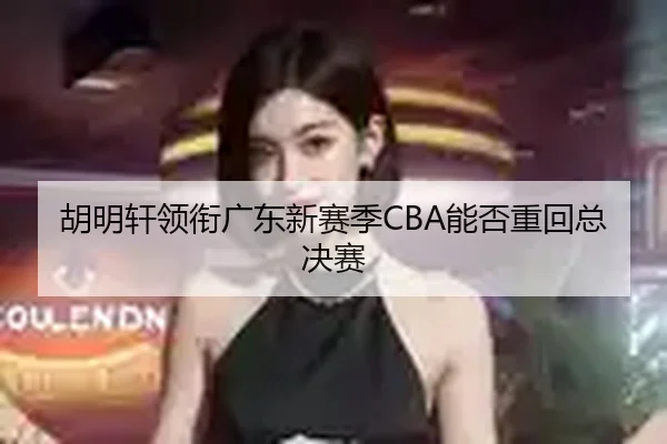 胡明轩领衔广东新赛季CBA能否重回总决赛