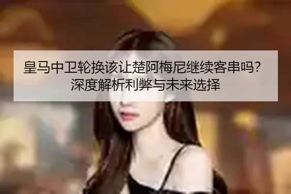 皇马中卫轮换该让楚阿梅尼继续客串吗？深度解析利弊与未来选择