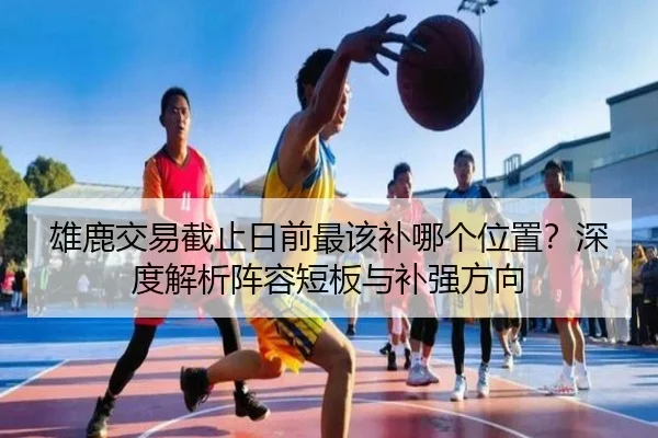 雄鹿交易截止日前最该补哪个位置？深度解析阵容短板与补强方向