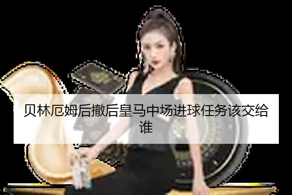 贝林厄姆后撤后皇马中场进球任务该交给谁