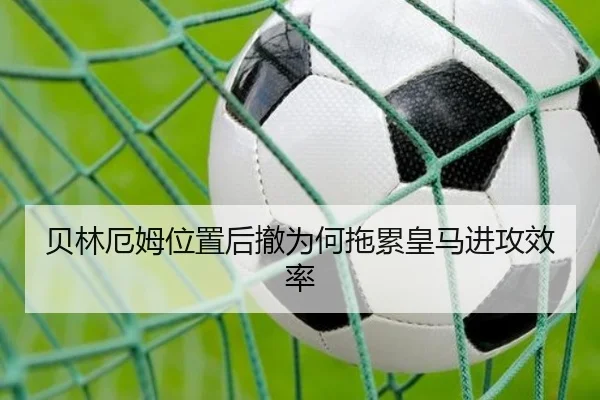 贝林厄姆位置后撤为何拖累皇马进攻效率