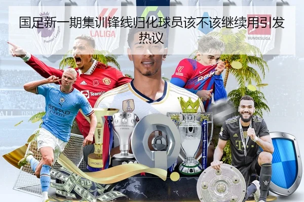国足新一期集训锋线归化球员该不该继续用引发热议