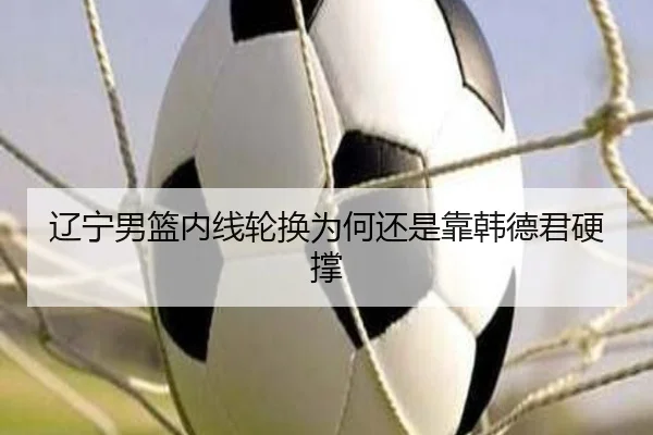 辽宁男篮内线轮换为何还是靠韩德君硬撑