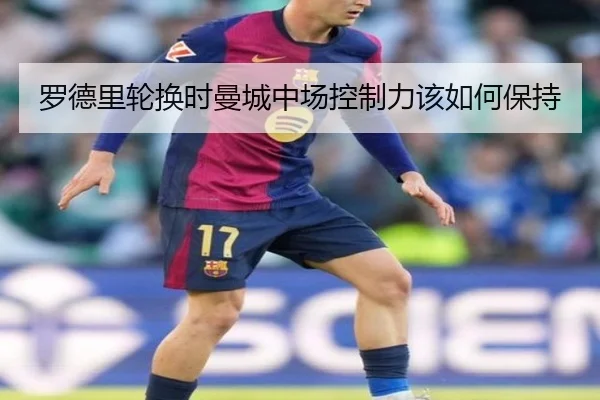 罗德里轮换时曼城中场控制力该如何保持