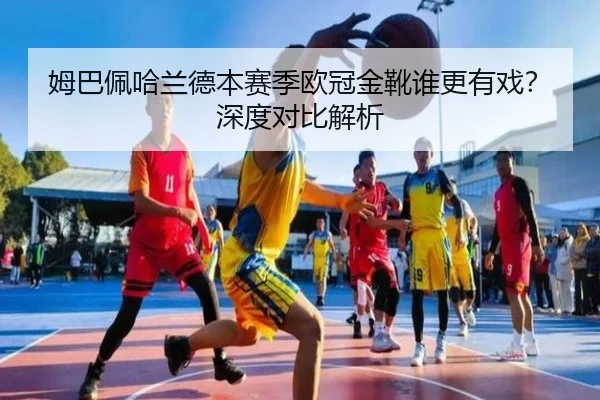 姆巴佩哈兰德本赛季欧冠金靴谁更有戏？深度对比解析