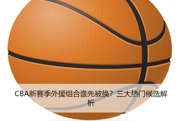 CBA新赛季外援组合谁先被换？三大热门候选解析