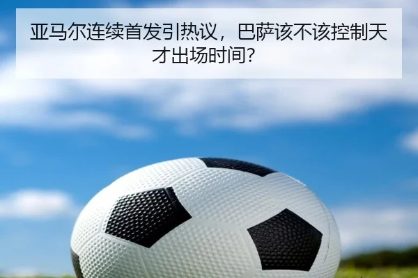 亚马尔连续首发引热议，巴萨该不该控制天才出场时间？